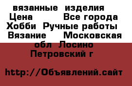 вязанные  изделия  › Цена ­ 100 - Все города Хобби. Ручные работы » Вязание   . Московская обл.,Лосино-Петровский г.